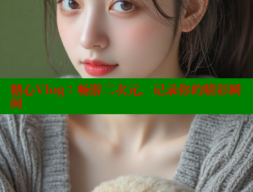 糖心Vlog：畅游二次元，记录你的精彩瞬间