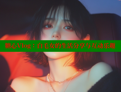 糖心Vlog：白毛女的生活分享与互动乐趣