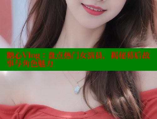 糖心Vlog：盘点热门女演员，揭秘幕后故事与角色魅力 糖心vlog 第1张