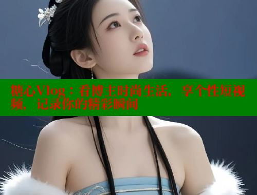 糖心Vlog：看博主时尚生活，享个性短视频，记录你的精彩瞬间 糖心 第1张