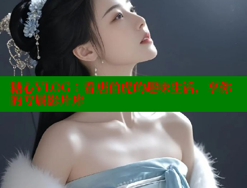 糖心VLOG：看唐伯虎的趣味生活，享你的专属影片库