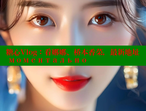 糖心Vlog：看娜娜、桥本香菜，最新地址 моментально 糖心 第1张