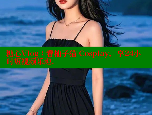 糖心Vlog：看柚子猫 Cosplay，享24小时短视频乐趣.