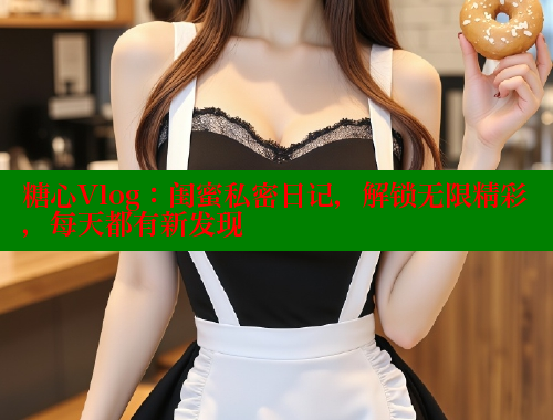 糖心Vlog：闺蜜私密日记，解锁无限精彩，每天都有新发现