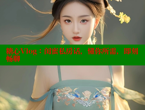 糖心Vlog：闺蜜私房话，懂你所需，即刻畅聊