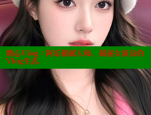 糖心Vlog：阿乐催眠大师，揭秘女演员的Vlog生活. 糖心vlog 第2张