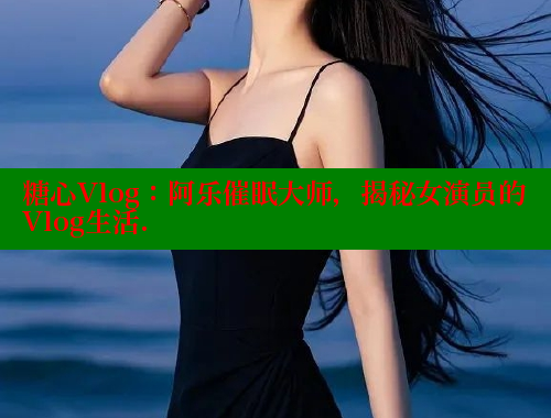 糖心Vlog：阿乐催眠大师，揭秘女演员的Vlog生活. 糖心vlog 第1张