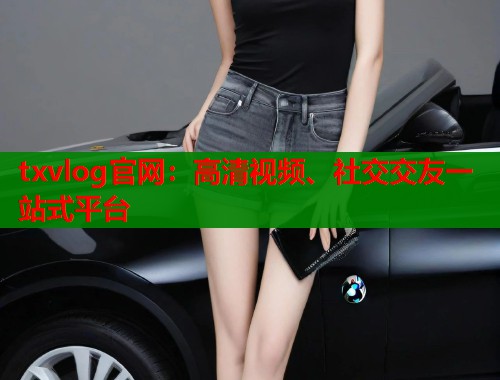 txvlog官网：高清视频、社交交友一站式平台  第1张