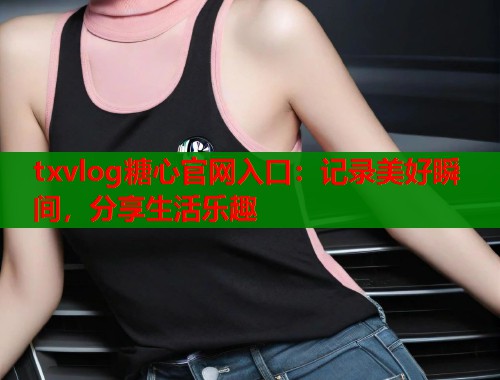 txvlog糖心官网入口：记录美好瞬间，分享生活乐趣  第1张