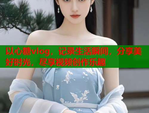 以心糖vlog，记录生活瞬间，分享美好时光，尽享视频创作乐趣  第1张