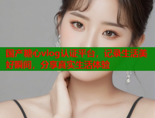 国产糖心vlog认证平台，记录生活美好瞬间，分享真实生活体验  第1张