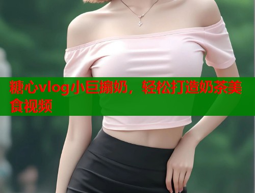 糖心vlog小巨搧奶，轻松打造奶茶美食视频  第1张