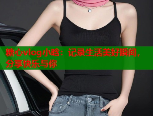 糖心vlog小晗：记录生活美好瞬间，分享快乐与你  第1张
