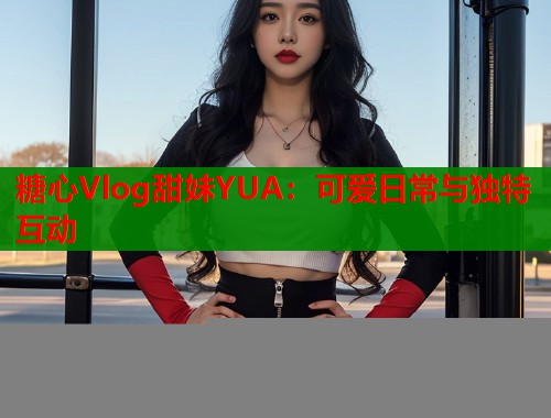 糖心Vlog甜妹YUA：可爱日常与独特互动  第1张