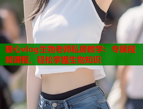 糖心vlog生物老师私房教学：专属视频课程，轻松掌握生物知识  第1张