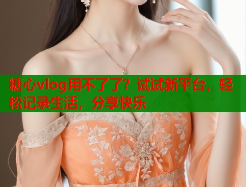 糖心vlog用不了了？试试新平台，轻松记录生活，分享快乐  第1张