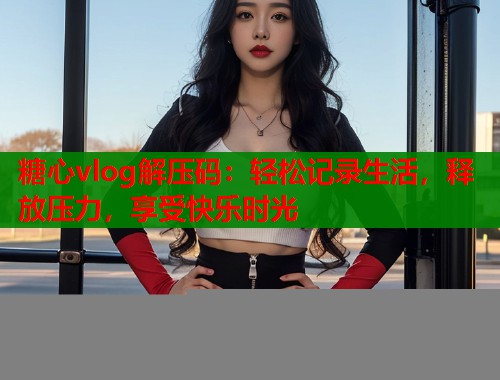 糖心vlog解压码：轻松记录生活，释放压力，享受快乐时光  第1张