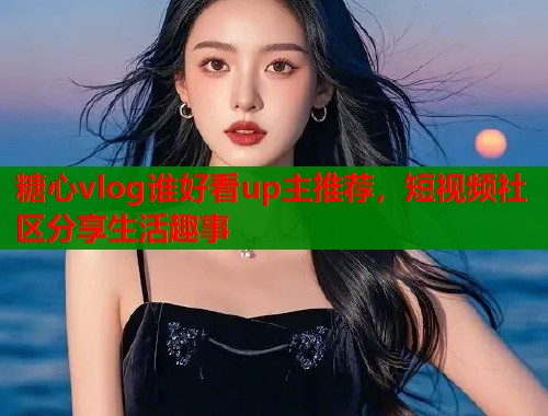 糖心vlog谁好看up主推荐，短视频社区分享生活趣事  第1张