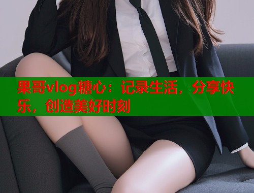 果哥vlog糖心：记录生活，分享快乐，创造美好时刻  第1张