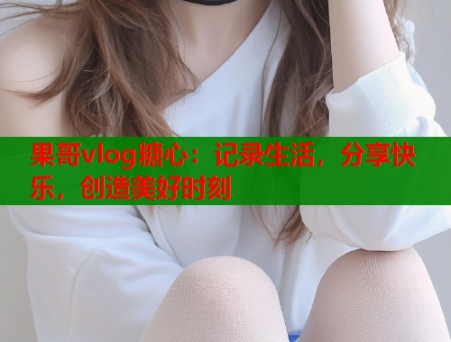 果哥vlog糖心：记录生活，分享快乐，创造美好时刻  第2张