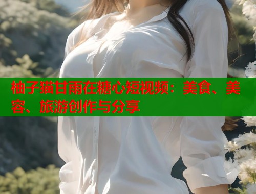 柚子猫甘雨在糖心短视频：美食、美容、旅游创作与分享  第1张