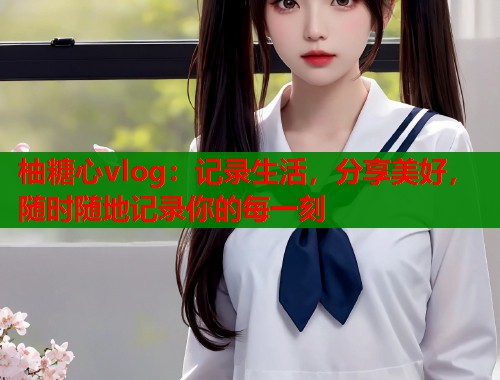柚糖心vlog：记录生活，分享美好，随时随地记录你的每一刻  第1张