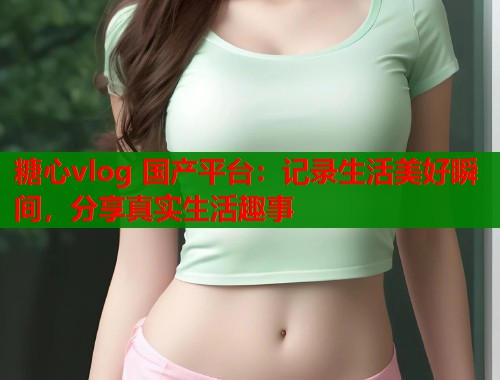糖心vlog 国产平台：记录生活美好瞬间，分享真实生活趣事  第1张