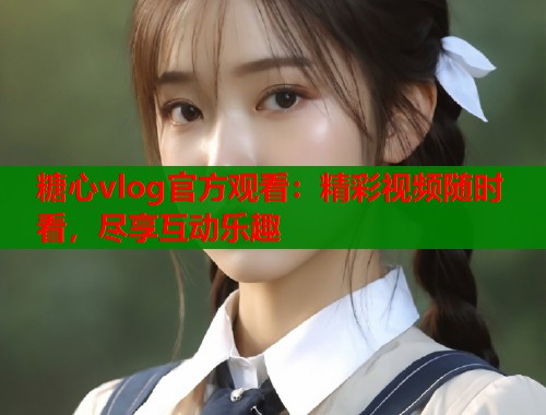 糖心vlog官方观看：精彩视频随时看，尽享互动乐趣  第2张
