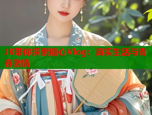 JK带你探索糖心Vlog：真实生活与青春激情  第1张