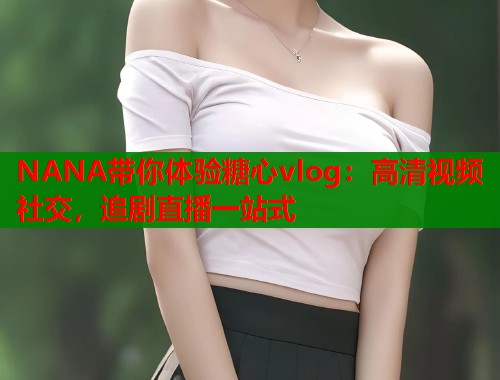 NANA带你体验糖心vlog：高清视频社交，追剧直播一站式  第1张