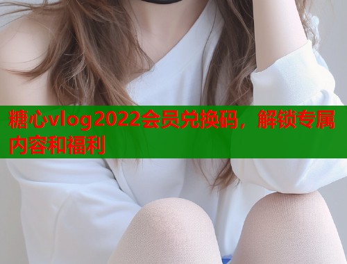 糖心vlog2022会员兑换码，解锁专属内容和福利  第1张