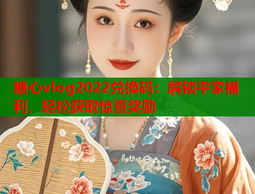 糖心vlog2022兑换码：解锁平家福利，轻松获取惊喜奖励  第1张