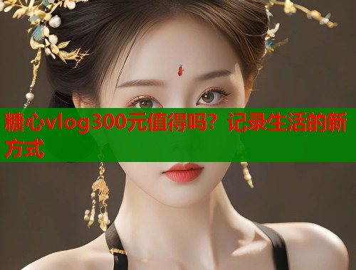 糖心vlog300元值得吗？记录生活的新方式  第1张
