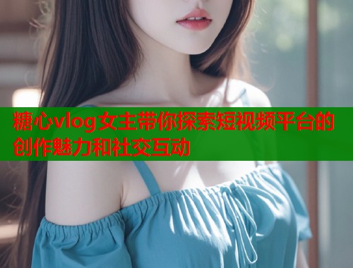 糖心vlog女主带你探索短视频平台的创作魅力和社交互动  第1张