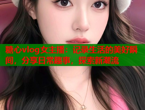 糖心vlog女主播：记录生活的美好瞬间，分享日常趣事，探索新潮流  第1张