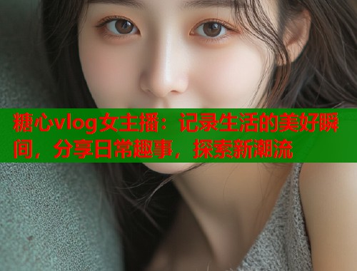 糖心vlog女主播：记录生活的美好瞬间，分享日常趣事，探索新潮流  第2张