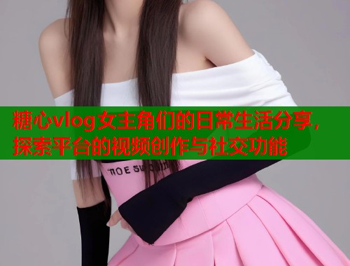 糖心vlog女主角们的日常生活分享，探索平台的视频创作与社交功能  第1张