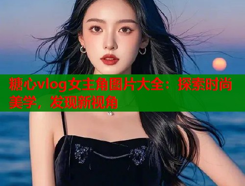 糖心vlog女主角图片大全：探索时尚美学，发现新视角  第1张