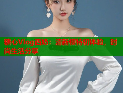 糖心Vlog西奶：清新模特初体验，时尚生活分享  第1张