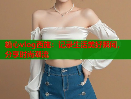 糖心vlog西施：记录生活美好瞬间，分享时尚潮流  第1张
