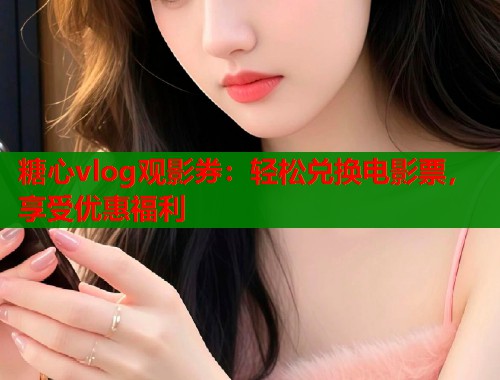 糖心vlog观影券：轻松兑换电影票，享受优惠福利  第1张