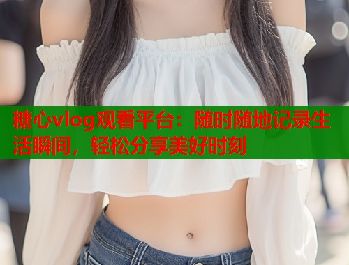 糖心vlog观看平台：随时随地记录生活瞬间，轻松分享美好时刻  第1张