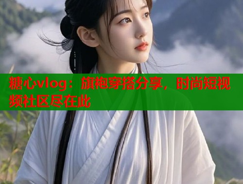 糖心vlog：旗袍穿搭分享，时尚短视频社区尽在此  第1张