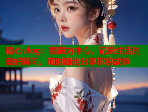 糖心vlog：星辰为中心，记录生活的美好瞬间，随时随地分享你的故事  第1张