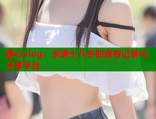 糖心vlog：未满十八岁的青春记录与分享平台  第1张