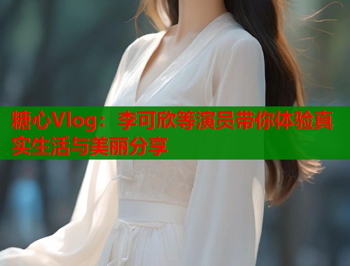 糖心Vlog：李可欣等演员带你体验真实生活与美丽分享  第1张