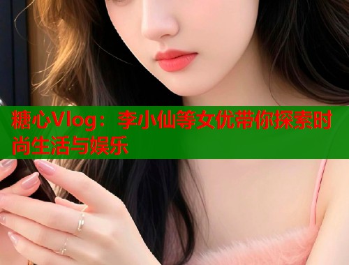糖心Vlog：李小仙等女优带你探索时尚生活与娱乐  第1张
