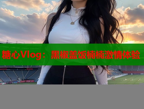 糖心Vlog：黑椒盖饭楠楠激情体验  第1张