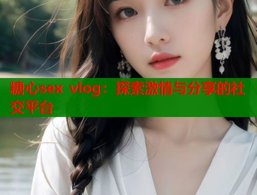糖心sex vlog：探索激情与分享的社交平台  第1张