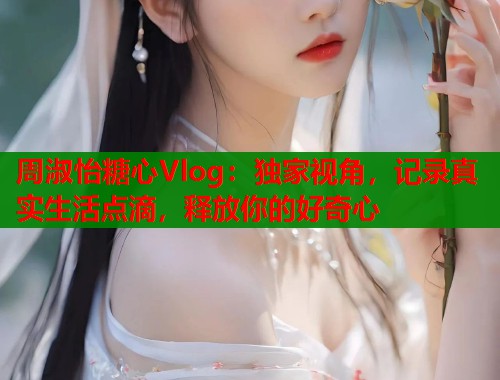 周淑怡糖心Vlog：独家视角，记录真实生活点滴，释放你的好奇心  第1张